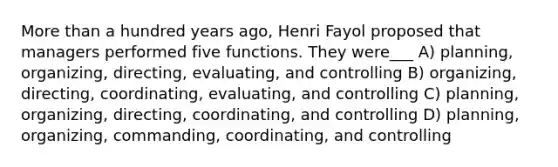 More than a hundred years ago, Henri Fayol proposed that managers performed five functions. They were___ A) planning, organizing, directing, evaluating, and controlling B) organizing, directing, coordinating, evaluating, and controlling C) planning, organizing, directing, coordinating, and controlling D) planning, organizing, commanding, coordinating, and controlling