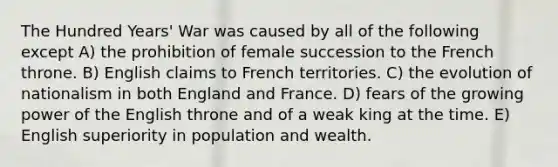 The Hundred Years' War was caused by all of the following except A) the prohibition of female succession to the French throne. B) English claims to French territories. C) the evolution of nationalism in both England and France. D) fears of the growing power of the English throne and of a weak king at the time. E) English superiority in population and wealth.