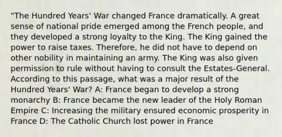 "The Hundred Years' War changed France dramatically. A great sense of national pride emerged among the French people, and they developed a strong loyalty to the King. The King gained the power to raise taxes. Therefore, he did not have to depend on other nobility in maintaining an army. The King was also given permission to rule without having to consult the Estates-General. According to this passage, what was a major result of the Hundred Years' War? A: France began to develop a strong monarchy B: France became the new leader of <a href='https://www.questionai.com/knowledge/kSKlm1Sx87-the-holy-roman-empire' class='anchor-knowledge'>the holy roman empire</a> C: Increasing the military ensured economic prosperity in France D: The Catholic Church lost power in France