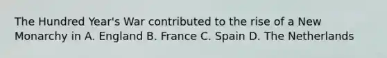 The Hundred Year's War contributed to the rise of a New Monarchy in A. England B. France C. Spain D. The Netherlands