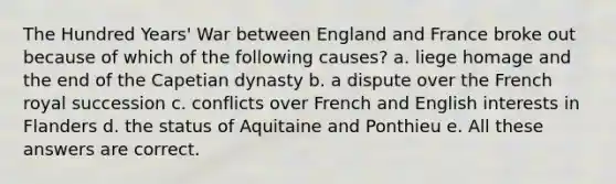 The Hundred Years' War between England and France broke out because of which of the following causes? a. liege homage and the end of the Capetian dynasty b. a dispute over the French royal succession c. conflicts over French and English interests in Flanders d. the status of Aquitaine and Ponthieu e. All these answers are correct.