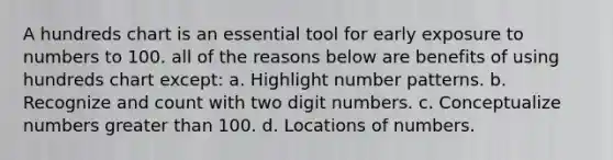 A hundreds chart is an essential tool for early exposure to numbers to 100. all of the reasons below are benefits of using hundreds chart except: a. Highlight number patterns. b. Recognize and count with two digit numbers. c. Conceptualize numbers greater than 100. d. Locations of numbers.