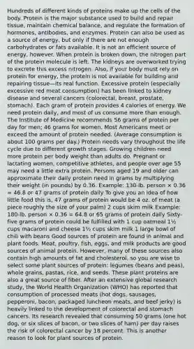 Hundreds of different kinds of proteins make up the cells of the body. Protein is the major substance used to build and repair tissue, maintain chemical balance, and regulate the formation of hormones, antibodies, and enzymes. Protein can also be used as a source of energy, but only if there are not enough carbohydrates or fats available. It is not an efficient source of energy, however. When protein is broken down, the nitrogen part of the protein molecule is left. The kidneys are overworked trying to excrete this excess nitrogen. Also, if your body must rely on protein for energy, the protein is not available for building and repairing tissue—its real function. Excessive protein (especially excessive red meat consumption) has been linked to kidney disease and several cancers (colorectal, breast, prostate, stomach). Each gram of protein provides 4 calories of energy. We need protein daily, and most of us consume more than enough. The Institute of Medicine recommends 56 grams of protein per day for men; 46 grams for women. Most Americans meet or exceed the amount of protein needed. (Average consumption is about 100 grams per day.) Protein needs vary throughout the life cycle due to different growth stages. Growing children need more protein per body weight than adults do. Pregnant or lactating women, competitive athletes, and people over age 55 may need a little extra protein. Persons aged 19 and older can approximate their daily protein need in grams by multiplying their weight (in pounds) by 0.36. Example: 130-lb. person × 0.36 = 46.8 or 47 grams of protein daily To give you an idea of how little food this is, 47 grams of protein would be 4 oz. of meat (a piece roughly the size of your palm) 2 cups skim milk Example: 180-lb. person × 0.36 = 64.8 or 65 grams of protein daily Sixty-five grams of protein could be fulfilled with 1 cup oatmeal 1½ cups macaroni and cheese 1½ cups skim milk 1 large bowl of chili with beans Good sources of protein are found in animal and plant foods. Meat, poultry, fish, eggs, and milk products are good sources of animal protein. However, many of these sources also contain high amounts of fat and cholesterol, so you are wise to select some plant sources of protein: legumes (beans and peas), whole grains, pastas, rice, and seeds. These plant proteins are also a great source of fiber. After an extensive global research study, the World Health Organization (WHO) has reported that consumption of processed meats (hot dogs, sausages, pepperoni, bacon, packaged luncheon meats, and beef jerky) is heavily linked to the development of colorectal and stomach cancers. Its research revealed that consuming 50 grams (one hot dog, or six slices of bacon, or two slices of ham) per day raises the risk of colorectal cancer by 18 percent. This is another reason to look for plant sources of protein.