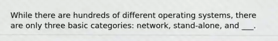 While there are hundreds of different operating systems, there are only three basic categories: network, stand-alone, and ___.