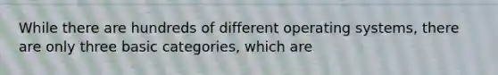 While there are hundreds of different operating systems, there are only three basic categories, which are