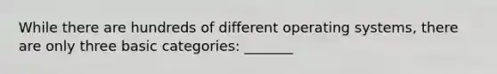 While there are hundreds of different operating systems, there are only three basic categories: _______