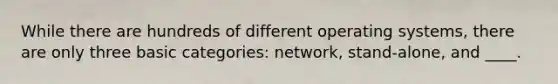 While there are hundreds of different operating systems, there are only three basic categories: network, stand-alone, and ____.