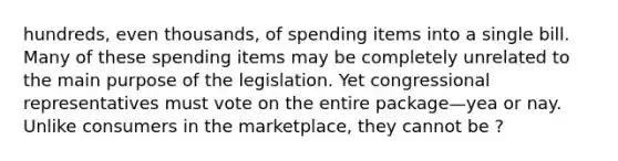 hundreds, even thousands, of spending items into a single bill. Many of these spending items may be completely unrelated to the main purpose of the legislation. Yet congressional representatives must vote on the entire package—yea or nay. Unlike consumers in the marketplace, they cannot be ?