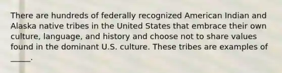 There are hundreds of federally recognized American Indian and Alaska native tribes in the United States that embrace their own culture, language, and history and choose not to share values found in the dominant U.S. culture. These tribes are examples of _____.