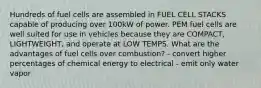 Hundreds of fuel cells are assembled in FUEL CELL STACKS capable of producing over 100kW of power. PEM fuel cells are well suited for use in vehicles because they are COMPACT, LIGHTWEIGHT, and operate at LOW TEMPS. What are the advantages of fuel cells over combustion? - convert higher percentages of chemical energy to electrical - emit only water vapor