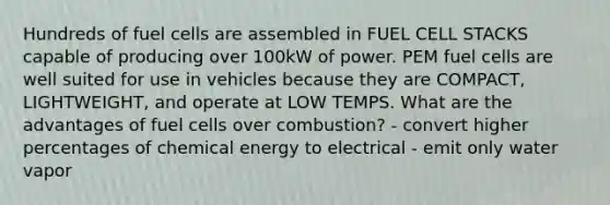 Hundreds of fuel cells are assembled in FUEL CELL STACKS capable of producing over 100kW of power. PEM fuel cells are well suited for use in vehicles because they are COMPACT, LIGHTWEIGHT, and operate at LOW TEMPS. What are the advantages of fuel cells over combustion? - convert higher percentages of chemical energy to electrical - emit only water vapor