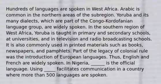 Hundreds of languages are spoken in West Africa. Arabic is common in the northern areas of the subregion. Yoruba and its many dialects, which are part of the Congo-Kordofanian language group, are widely spoken. In the southern region of West Africa, Yoruba is taught in primary and secondary schools, at universities, and in television and radio broadcasting schools. It is also commonly used in printed materials such as books, newspapers, and pamphlets. Part of the legacy of colonial rule was the introduction of European languages. Thus, English and French are widely spoken. In Nigeria, ______ is the official language. Using _____ facilitates communication in a country where more than 500 languages are spoken.