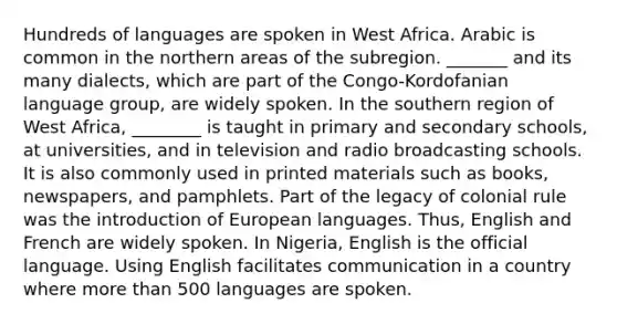 Hundreds of languages are spoken in West Africa. Arabic is common in the northern areas of the subregion. _______ and its many dialects, which are part of the Congo-Kordofanian language group, are widely spoken. In the southern region of West Africa, ________ is taught in primary and secondary schools, at universities, and in television and radio broadcasting schools. It is also commonly used in printed materials such as books, newspapers, and pamphlets. Part of the legacy of colonial rule was the introduction of European languages. Thus, English and French are widely spoken. In Nigeria, English is the official language. Using English facilitates communication in a country where more than 500 languages are spoken.