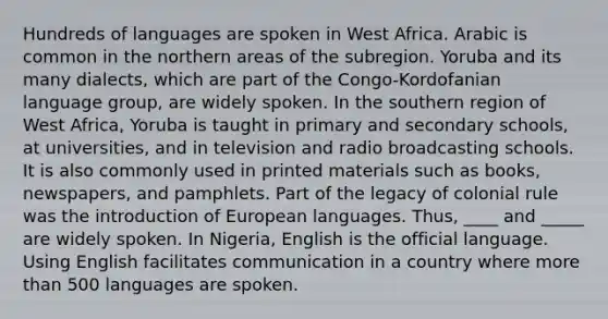 Hundreds of languages are spoken in West Africa. Arabic is common in the northern areas of the subregion. Yoruba and its many dialects, which are part of the Congo-Kordofanian language group, are widely spoken. In the southern region of West Africa, Yoruba is taught in primary and secondary schools, at universities, and in television and radio broadcasting schools. It is also commonly used in printed materials such as books, newspapers, and pamphlets. Part of the legacy of colonial rule was the introduction of European languages. Thus, ____ and _____ are widely spoken. In Nigeria, English is the official language. Using English facilitates communication in a country where more than 500 languages are spoken.