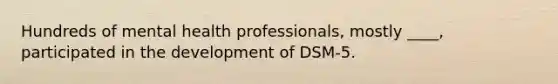 Hundreds of mental health professionals, mostly ____, participated in the development of DSM-5.