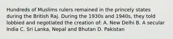 Hundreds of Muslims rulers remained in the princely states during the British Raj. During the 1930s and 1940s, they told lobbied and negotiated the creation of: A. New Delhi B. A secular India C. Sri Lanka, Nepal and Bhutan D. Pakistan