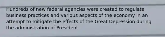 Hundreds of new federal agencies were created to regulate business practices and various aspects of the economy in an attempt to mitigate the effects of the Great Depression during the administration of President