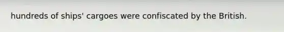 hundreds of ships' cargoes were confiscated by the British.
