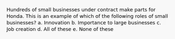 Hundreds of small businesses under contract make parts for Honda. This is an example of which of the following roles of small businesses? a. Innovation b. Importance to large businesses c. Job creation d. All of these e. None of these