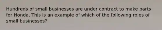 Hundreds of small businesses are under contract to make parts for Honda. This is an example of which of the following roles of small businesses?