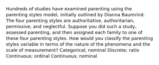 Hundreds of studies have examined parenting using the parenting styles model, initially outlined by Dianna Baumrind. The four parenting styles are authoritative, authoritarian, permissive, and neglectful. Suppose you did such a study, assessed parenting, and then assigned each family to one of these four parenting styles. How would you classify the parenting styles variable in terms of the nature of the phenomena and the scale of measurement? Categorical; nominal Discrete; ratio Continuous; ordinal Continuous; nominal