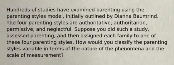 Hundreds of studies have examined parenting using the parenting styles model, initially outlined by Dianna Baumrind. The four parenting styles are authoritative, authoritarian, permissive, and neglectful. Suppose you did such a study, assessed parenting, and then assigned each family to one of these four parenting styles. How would you classify the parenting styles variable in terms of the nature of the phenomena and the scale of measurement?