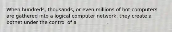 When hundreds, thousands, or even millions of bot computers are gathered into a logical computer network, they create a botnet under the control of a ____________.