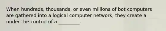 When hundreds, thousands, or even millions of bot computers are gathered into a logical computer network, they create a _____ under the control of a _________.