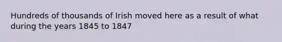 Hundreds of thousands of Irish moved here as a result of what during the years 1845 to 1847