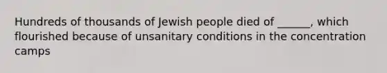 Hundreds of thousands of Jewish people died of ______, which flourished because of unsanitary conditions in the concentration camps