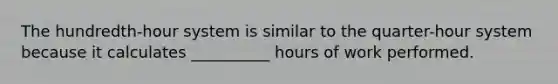 The hundredth-hour system is similar to the quarter-hour system because it calculates __________ hours of work performed.