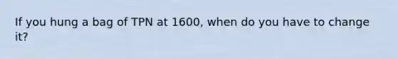 If you hung a bag of TPN at 1600, when do you have to change it?