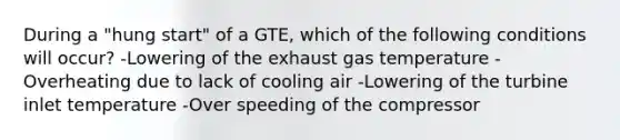 During a "hung start" of a GTE, which of the following conditions will occur? -Lowering of the exhaust gas temperature -Overheating due to lack of cooling air -Lowering of the turbine inlet temperature -Over speeding of the compressor