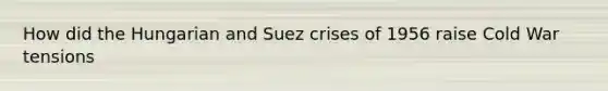 How did the Hungarian and Suez crises of 1956 raise Cold War tensions