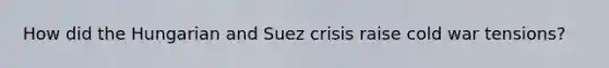 How did the Hungarian and Suez crisis raise cold war tensions?