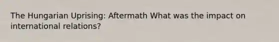 The Hungarian Uprising: Aftermath What was the impact on international relations?