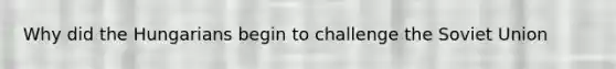 Why did the Hungarians begin to challenge the Soviet Union