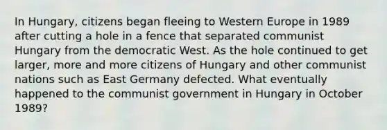 In Hungary, citizens began fleeing to Western Europe in 1989 after cutting a hole in a fence that separated communist Hungary from the democratic West. As the hole continued to get larger, more and more citizens of Hungary and other communist nations such as East Germany defected. What eventually happened to the communist government in Hungary in October 1989?