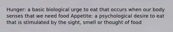 Hunger: a basic biological urge to eat that occurs when our body senses that we need food Appetite: a psychological desire to eat that is stimulated by the sight, smell or thought of food