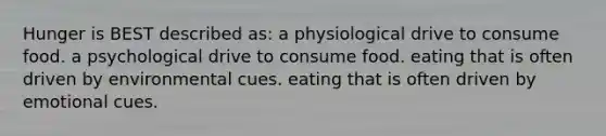 Hunger is BEST described as: a physiological drive to consume food. a psychological drive to consume food. eating that is often driven by environmental cues. eating that is often driven by emotional cues.