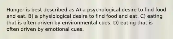 Hunger is best described as A) a psychological desire to find food and eat. B) a physiological desire to find food and eat. C) eating that is often driven by environmental cues. D) eating that is often driven by emotional cues.