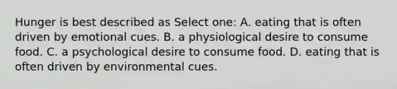 Hunger is best described as Select one: A. eating that is often driven by emotional cues. B. a physiological desire to consume food. C. a psychological desire to consume food. D. eating that is often driven by environmental cues.