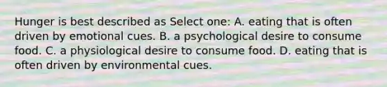 Hunger is best described as Select one: A. eating that is often driven by emotional cues. B. a psychological desire to consume food. C. a physiological desire to consume food. D. eating that is often driven by environmental cues.