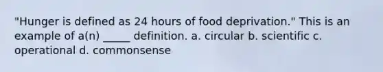 "Hunger is defined as 24 hours of food deprivation." This is an example of a(n) _____ definition. a. circular b. scientific c. operational d. commonsense