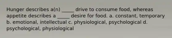 Hunger describes a(n) _____ drive to consume food, whereas appetite describes a _____ desire for food. a. constant, temporary b. emotional, intellectual c. physiological, psychological d. psychological, physiological