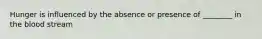 Hunger is influenced by the absence or presence of ________ in the blood stream