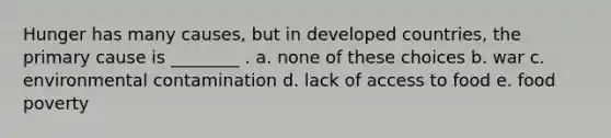 Hunger has many causes, but in developed countries, the primary cause is ________ . a. none of these choices b. war c. environmental contamination d. lack of access to food e. food poverty