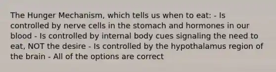 The Hunger Mechanism, which tells us when to eat: - Is controlled by nerve cells in the stomach and hormones in our blood - Is controlled by internal body cues signaling the need to eat, NOT the desire - Is controlled by the hypothalamus region of the brain - All of the options are correct