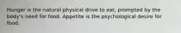 Hunger is the natural physical drive to eat, prompted by the body's need for food. Appetite is the psychological desire for food.