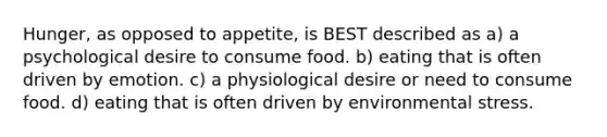 Hunger, as opposed to appetite, is BEST described as a) a psychological desire to consume food. b) eating that is often driven by emotion. c) a physiological desire or need to consume food. d) eating that is often driven by environmental stress.